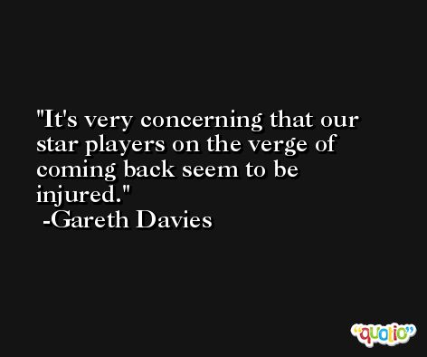 It's very concerning that our star players on the verge of coming back seem to be injured. -Gareth Davies