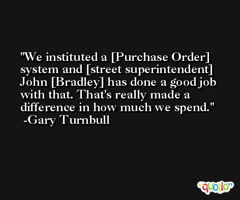 We instituted a [Purchase Order] system and [street superintendent] John [Bradley] has done a good job with that. That's really made a difference in how much we spend. -Gary Turnbull