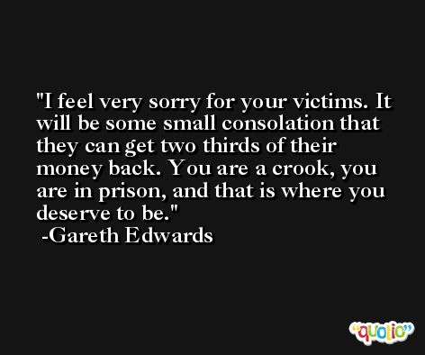 I feel very sorry for your victims. It will be some small consolation that they can get two thirds of their money back. You are a crook, you are in prison, and that is where you deserve to be. -Gareth Edwards
