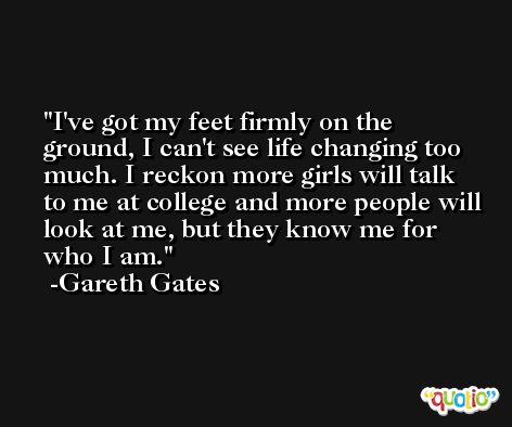 I've got my feet firmly on the ground, I can't see life changing too much. I reckon more girls will talk to me at college and more people will look at me, but they know me for who I am. -Gareth Gates