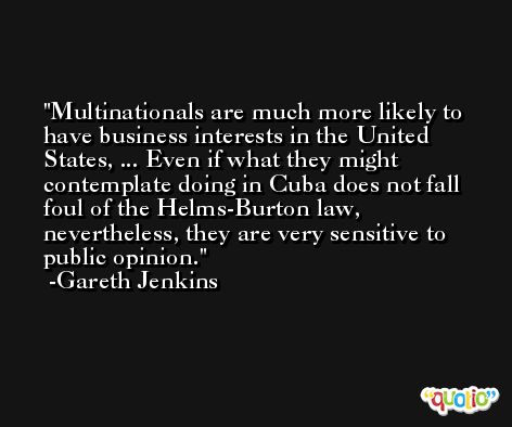 Multinationals are much more likely to have business interests in the United States, ... Even if what they might contemplate doing in Cuba does not fall foul of the Helms-Burton law, nevertheless, they are very sensitive to public opinion. -Gareth Jenkins