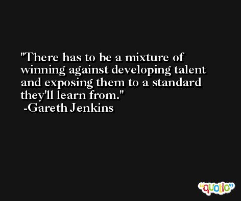 There has to be a mixture of winning against developing talent and exposing them to a standard they'll learn from. -Gareth Jenkins