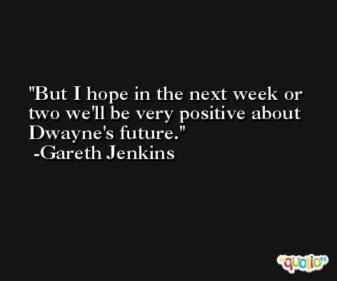 But I hope in the next week or two we'll be very positive about Dwayne's future. -Gareth Jenkins