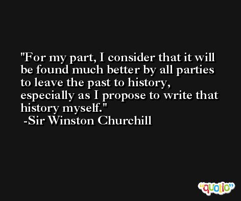 For my part, I consider that it will be found much better by all parties to leave the past to history, especially as I propose to write that history myself. -Sir Winston Churchill