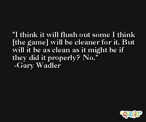 I think it will flush out some I think [the game] will be cleaner for it. But will it be as clean as it might be if they did it properly? No. -Gary Wadler