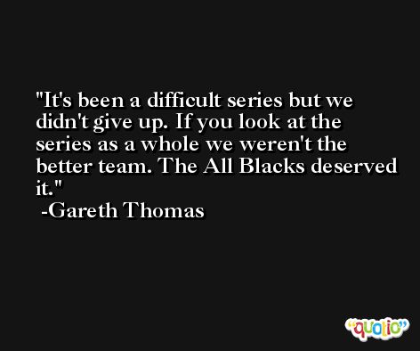 It's been a difficult series but we didn't give up. If you look at the series as a whole we weren't the better team. The All Blacks deserved it. -Gareth Thomas