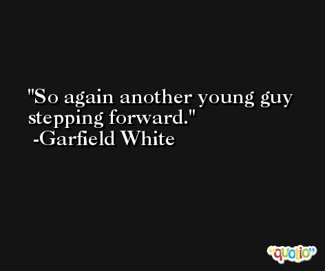 So again another young guy stepping forward. -Garfield White