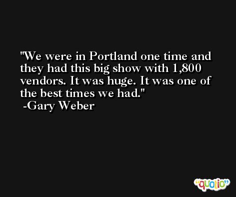 We were in Portland one time and they had this big show with 1,800 vendors. It was huge. It was one of the best times we had. -Gary Weber