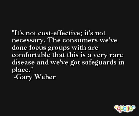 It's not cost-effective; it's not necessary. The consumers we've done focus groups with are comfortable that this is a very rare disease and we've got safeguards in place. -Gary Weber