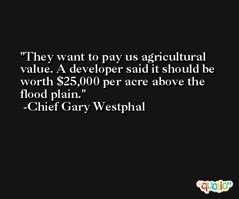They want to pay us agricultural value. A developer said it should be worth $25,000 per acre above the flood plain. -Chief Gary Westphal