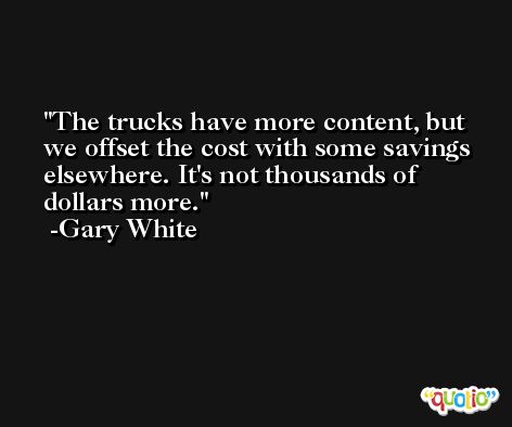 The trucks have more content, but we offset the cost with some savings elsewhere. It's not thousands of dollars more. -Gary White