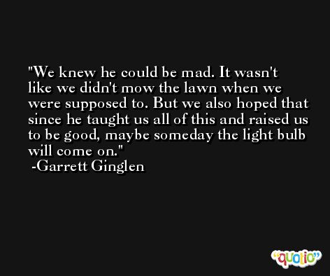 We knew he could be mad. It wasn't like we didn't mow the lawn when we were supposed to. But we also hoped that since he taught us all of this and raised us to be good, maybe someday the light bulb will come on. -Garrett Ginglen