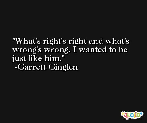 What's right's right and what's wrong's wrong. I wanted to be just like him. -Garrett Ginglen