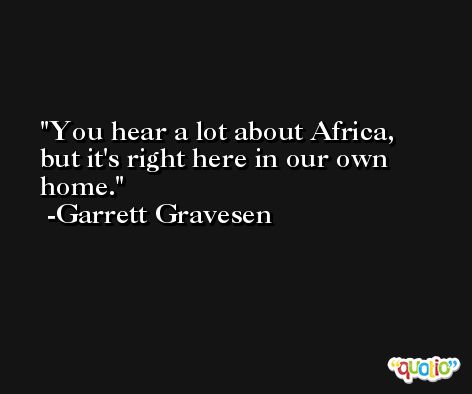 You hear a lot about Africa, but it's right here in our own home. -Garrett Gravesen