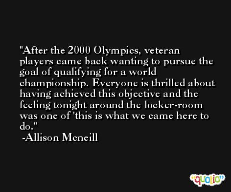 After the 2000 Olympics, veteran players came back wanting to pursue the goal of qualifying for a world championship. Everyone is thrilled about having achieved this objective and the feeling tonight around the locker-room was one of 'this is what we came here to do. -Allison Mcneill