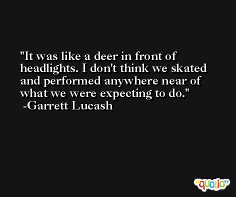 It was like a deer in front of headlights. I don't think we skated and performed anywhere near of what we were expecting to do. -Garrett Lucash