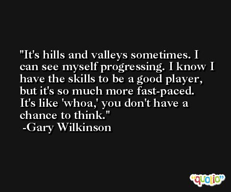 It's hills and valleys sometimes. I can see myself progressing. I know I have the skills to be a good player, but it's so much more fast-paced. It's like 'whoa,' you don't have a chance to think. -Gary Wilkinson