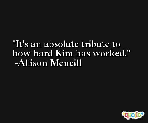 It's an absolute tribute to how hard Kim has worked. -Allison Mcneill