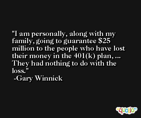 I am personally, along with my family, going to guarantee $25 million to the people who have lost their money in the 401(k) plan, ... They had nothing to do with the loss. -Gary Winnick