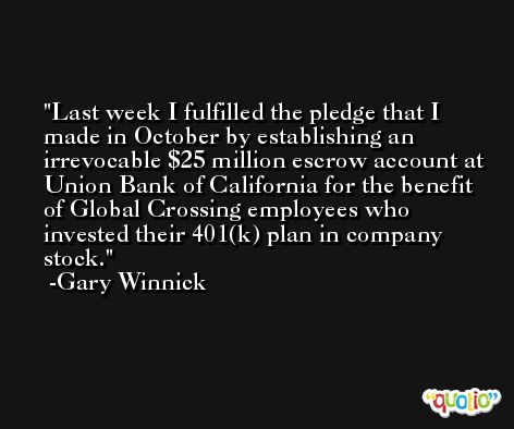 Last week I fulfilled the pledge that I made in October by establishing an irrevocable $25 million escrow account at Union Bank of California for the benefit of Global Crossing employees who invested their 401(k) plan in company stock. -Gary Winnick