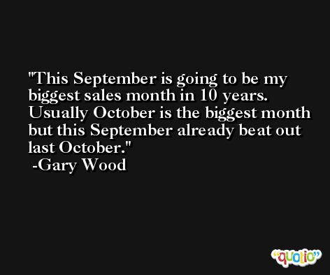 This September is going to be my biggest sales month in 10 years. Usually October is the biggest month but this September already beat out last October. -Gary Wood