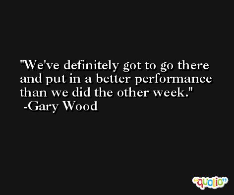 We've definitely got to go there and put in a better performance than we did the other week. -Gary Wood