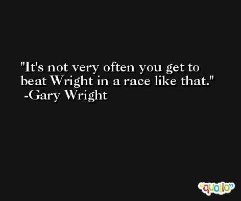 It's not very often you get to beat Wright in a race like that. -Gary Wright