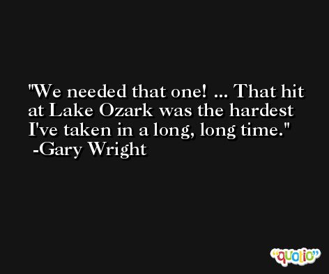 We needed that one! ... That hit at Lake Ozark was the hardest I've taken in a long, long time. -Gary Wright