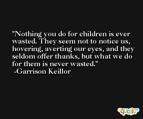 Nothing you do for children is ever wasted. They seem not to notice us, hovering, averting our eyes, and they seldom offer thanks, but what we do for them is never wasted. -Garrison Keillor