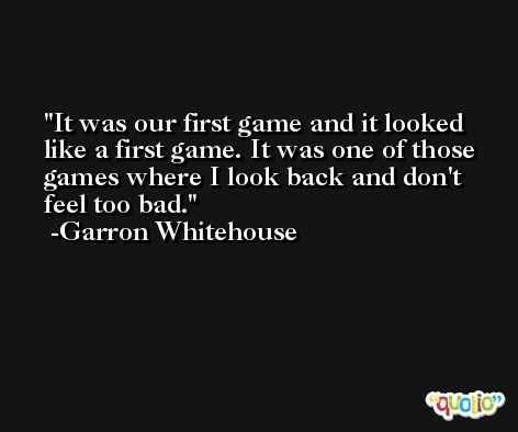 It was our first game and it looked like a first game. It was one of those games where I look back and don't feel too bad. -Garron Whitehouse