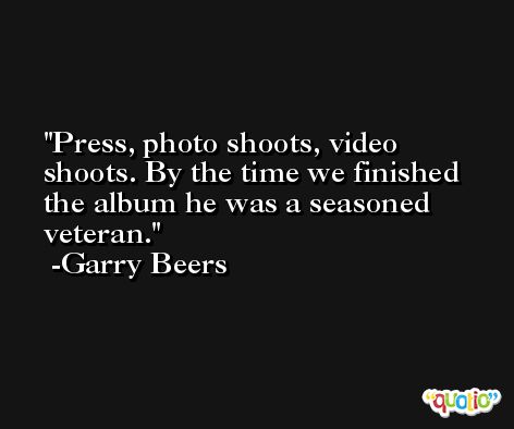 Press, photo shoots, video shoots. By the time we finished the album he was a seasoned veteran. -Garry Beers