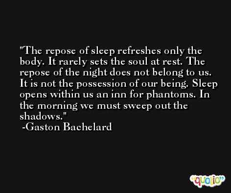 The repose of sleep refreshes only the body. It rarely sets the soul at rest. The repose of the night does not belong to us. It is not the possession of our being. Sleep opens within us an inn for phantoms. In the morning we must sweep out the shadows. -Gaston Bachelard