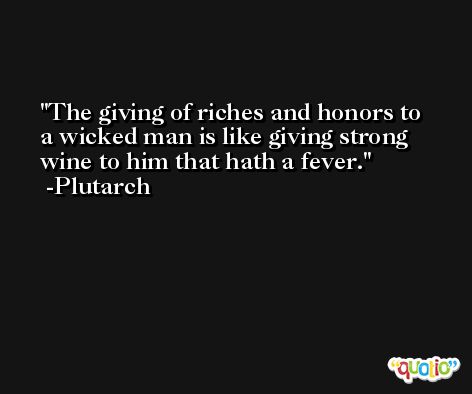 The giving of riches and honors to a wicked man is like giving strong wine to him that hath a fever. -Plutarch
