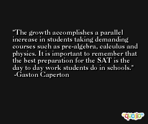 The growth accomplishes a parallel increase in students taking demanding courses such as pre-algebra, calculus and physics. It is important to remember that the best preparation for the SAT is the day to day work students do in schools. -Gaston Caperton