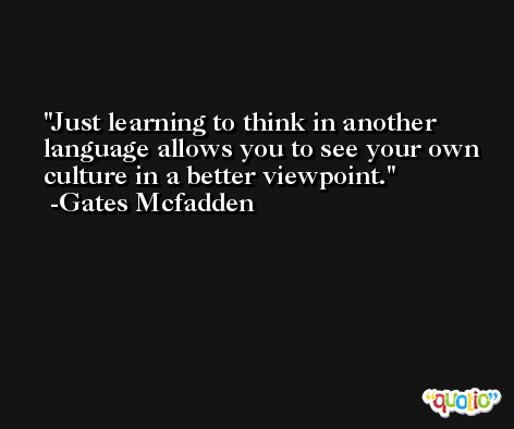 Just learning to think in another language allows you to see your own culture in a better viewpoint. -Gates Mcfadden