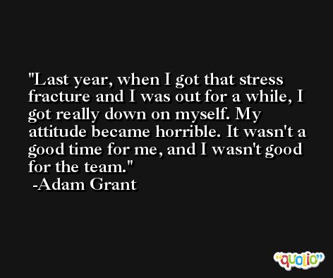 Last year, when I got that stress fracture and I was out for a while, I got really down on myself. My attitude became horrible. It wasn't a good time for me, and I wasn't good for the team. -Adam Grant