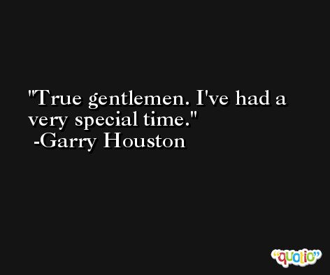 True gentlemen. I've had a very special time. -Garry Houston
