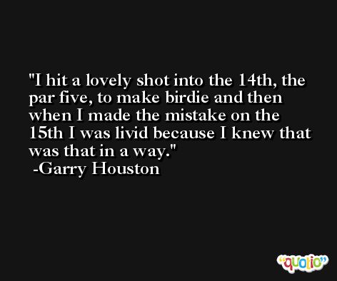 I hit a lovely shot into the 14th, the par five, to make birdie and then when I made the mistake on the 15th I was livid because I knew that was that in a way. -Garry Houston