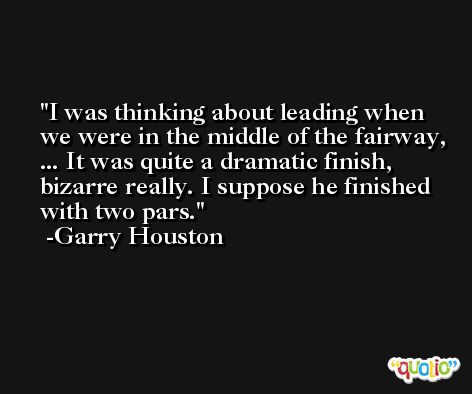 I was thinking about leading when we were in the middle of the fairway, ... It was quite a dramatic finish, bizarre really. I suppose he finished with two pars. -Garry Houston
