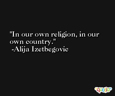 In our own religion, in our own country. -Alija Izetbegovic