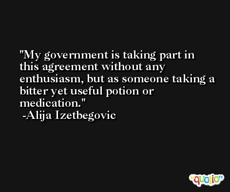 My government is taking part in this agreement without any enthusiasm, but as someone taking a bitter yet useful potion or medication. -Alija Izetbegovic