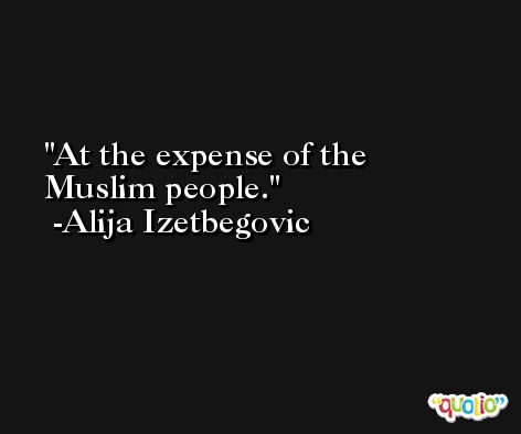 At the expense of the Muslim people. -Alija Izetbegovic