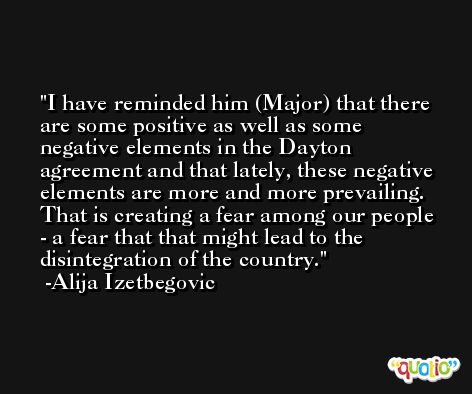 I have reminded him (Major) that there are some positive as well as some negative elements in the Dayton agreement and that lately, these negative elements are more and more prevailing. That is creating a fear among our people - a fear that that might lead to the disintegration of the country. -Alija Izetbegovic