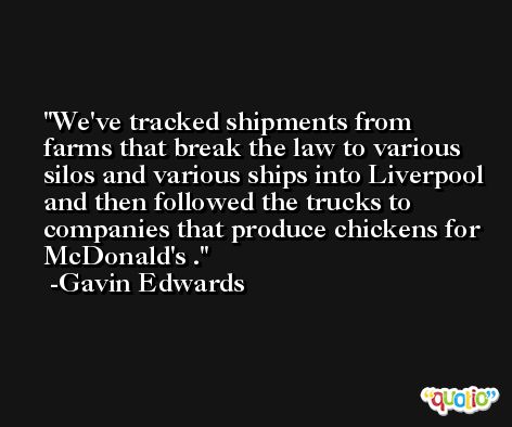 We've tracked shipments from farms that break the law to various silos and various ships into Liverpool and then followed the trucks to companies that produce chickens for McDonald's . -Gavin Edwards