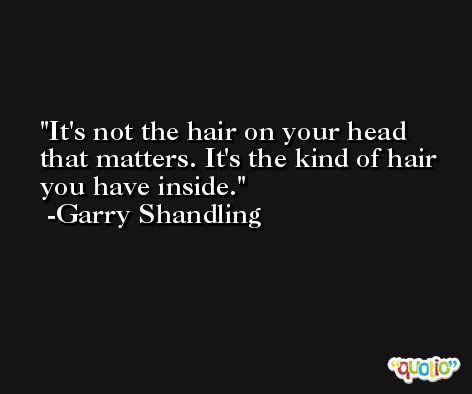 It's not the hair on your head that matters. It's the kind of hair you have inside. -Garry Shandling