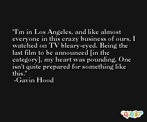 I'm in Los Angeles, and like almost everyone in this crazy business of ours, I watched on TV bleary-eyed. Being the last film to be announced [in the category], my heart was pounding. One isn't quite prepared for something like this. -Gavin Hood