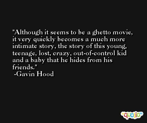 Although it seems to be a ghetto movie, it very quickly becomes a much more intimate story, the story of this young, teenage, lost, crazy, out-of-control kid and a baby that he hides from his friends. -Gavin Hood