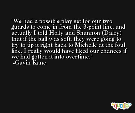 We had a possible play set for our two guards to come in from the 3-point line, and actually I told Holly and Shannon (Daley) that if the ball was soft, they were going to try to tip it right back to Michelle at the foul line. I really would have liked our chances if we had gotten it into overtime. -Gavin Kane