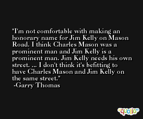 I'm not comfortable with making an honorary name for Jim Kelly on Mason Road. I think Charles Mason was a prominent man and Jim Kelly is a prominent man. Jim Kelly needs his own street. ... I don't think it's befitting to have Charles Mason and Jim Kelly on the same street. -Garry Thomas