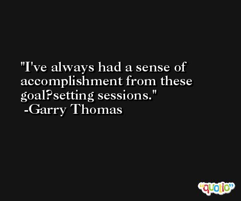 I've always had a sense of accomplishment from these goal?setting sessions. -Garry Thomas